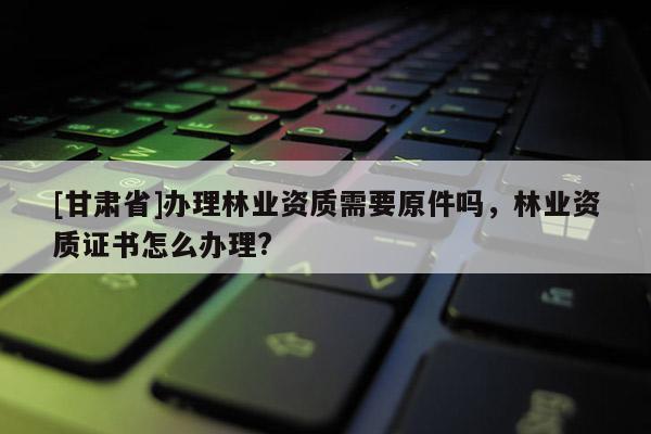 [甘肃省]办理林业资质需要原件吗，林业资质证书怎么办理?
