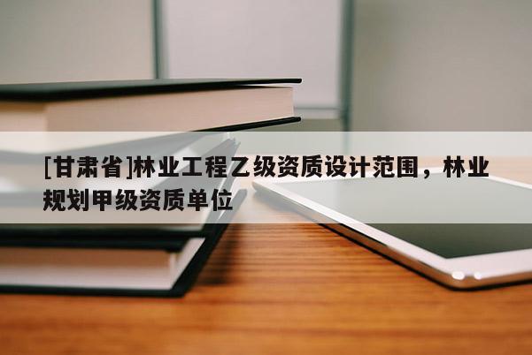 [甘肃省]林业工程乙级资质设计范围，林业规划甲级资质单位