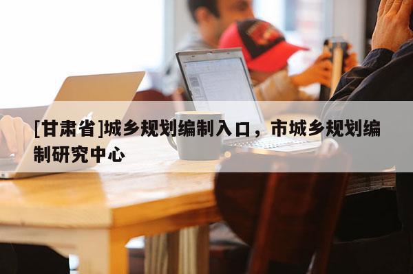 [甘肃省]城乡规划编制入口，市城乡规划编制研究中心