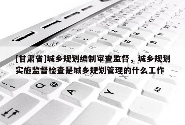[甘肃省]城乡规划编制审查监督，城乡规划实施监督检查是城乡规划管理的什么工作