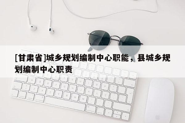 [甘肃省]城乡规划编制中心职能，县城乡规划编制中心职责