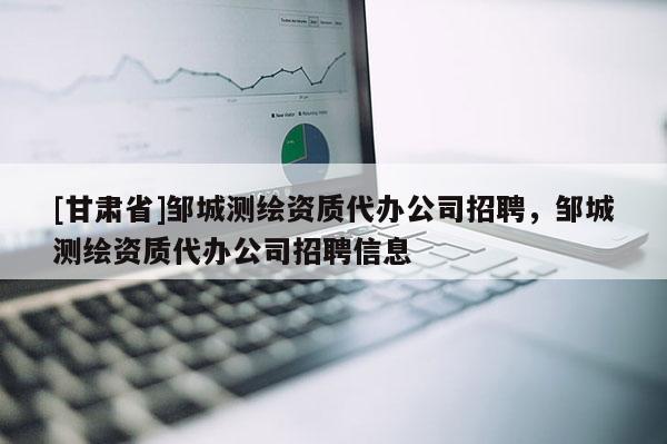 [甘肃省]邹城测绘资质代办公司招聘，邹城测绘资质代办公司招聘信息