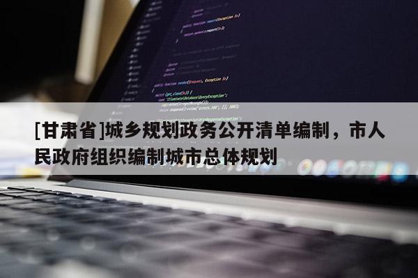 [甘肃省]城乡规划政务公开清单编制，市人民政府组织编制城市总体规划