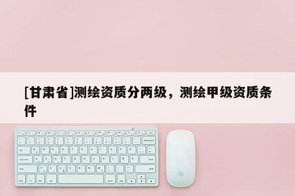 [甘肃省]测绘资质分两级，测绘甲级资质条件