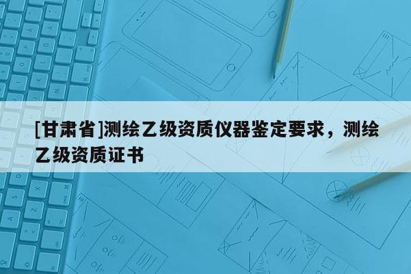 [甘肃省]测绘乙级资质仪器鉴定要求，测绘乙级资质证书
