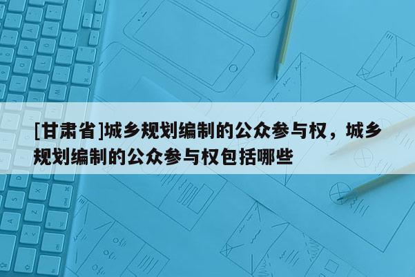 [甘肃省]城乡规划编制的公众参与权，城乡规划编制的公众参与权包括哪些