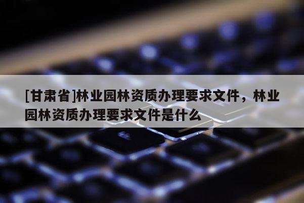 [甘肃省]林业园林资质办理要求文件，林业园林资质办理要求文件是什么