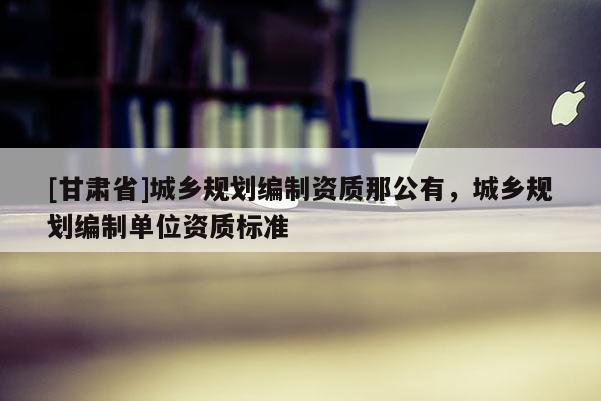 [甘肃省]城乡规划编制资质那公有，城乡规划编制单位资质标准