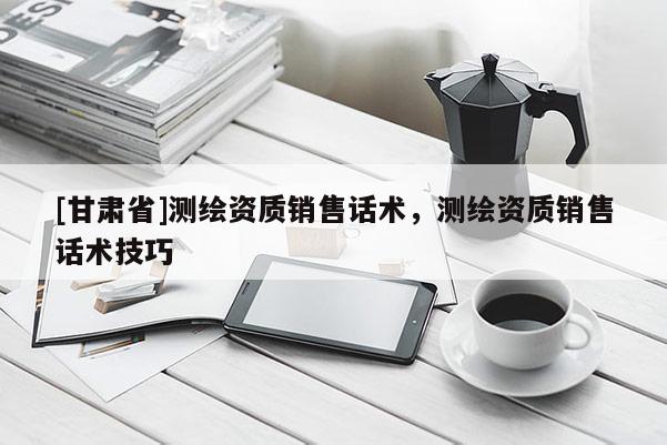 [甘肃省]测绘资质销售话术，测绘资质销售话术技巧