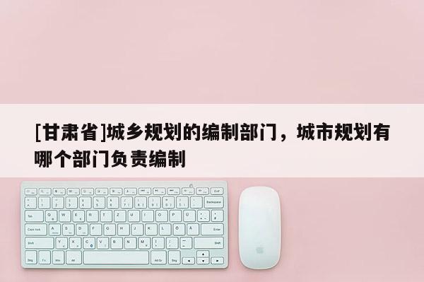 [甘肃省]城乡规划的编制部门，城市规划有哪个部门负责编制