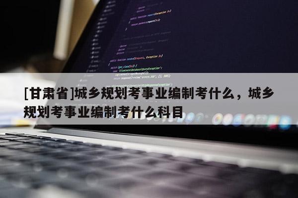 [甘肃省]城乡规划考事业编制考什么，城乡规划考事业编制考什么科目