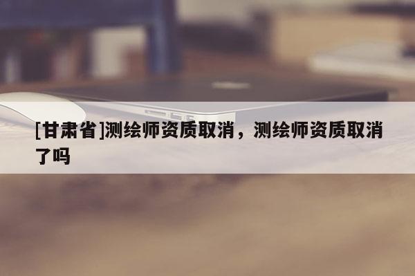 [甘肃省]测绘师资质取消，测绘师资质取消了吗