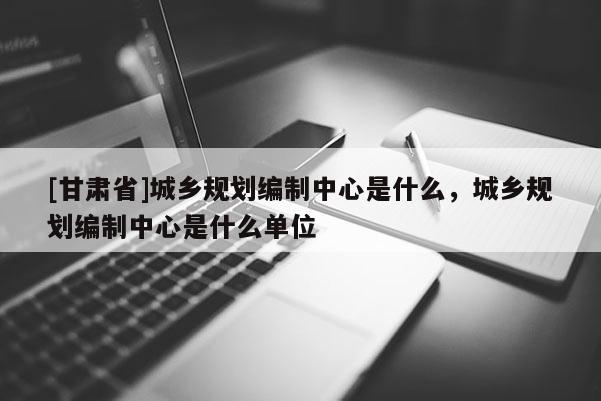 [甘肃省]城乡规划编制中心是什么，城乡规划编制中心是什么单位