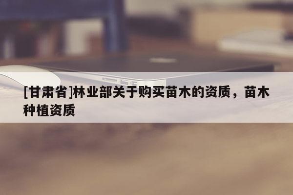 [甘肃省]林业部关于购买苗木的资质，苗木种植资质