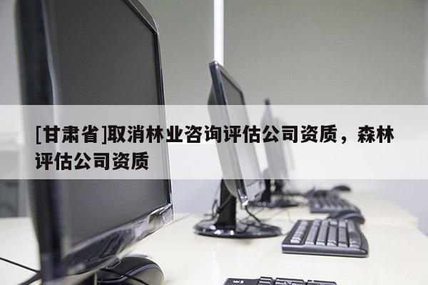 [甘肃省]取消林业咨询评估公司资质，森林评估公司资质