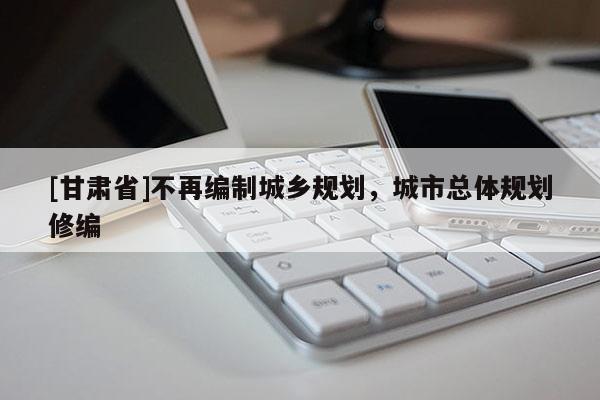 [甘肃省]不再编制城乡规划，城市总体规划修编