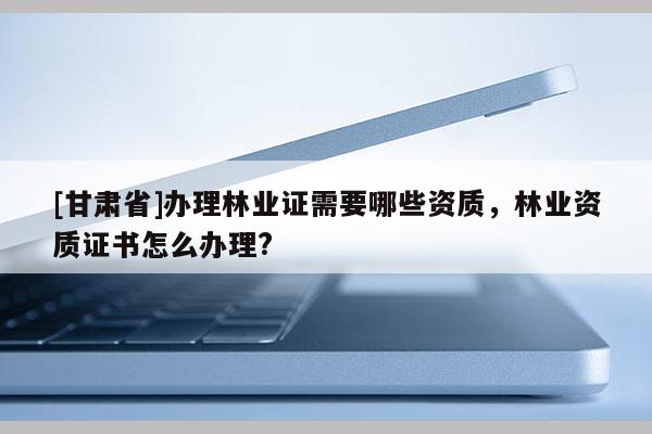 [甘肃省]办理林业证需要哪些资质，林业资质证书怎么办理?