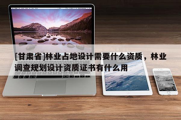 [甘肃省]林业占地设计需要什么资质，林业调查规划设计资质证书有什么用
