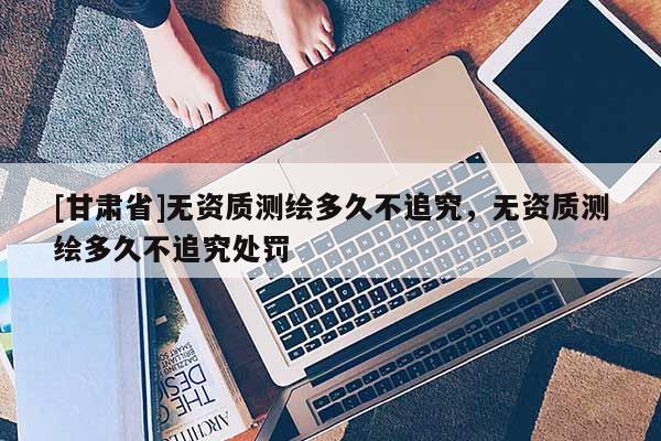 [甘肃省]无资质测绘多久不追究，无资质测绘多久不追究处罚