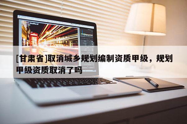 [甘肃省]取消城乡规划编制资质甲级，规划甲级资质取消了吗