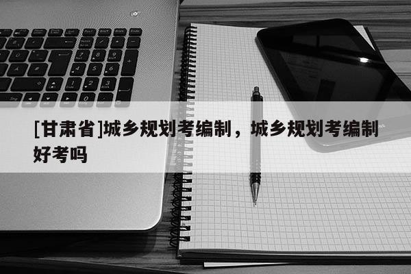 [甘肃省]城乡规划考编制，城乡规划考编制好考吗