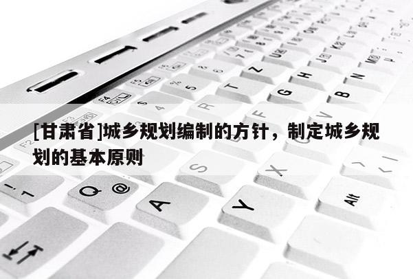 [甘肃省]城乡规划编制的方针，制定城乡规划的基本原则