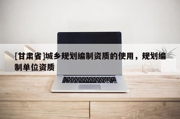 [甘肃省]城乡规划编制资质的使用，规划编制单位资质