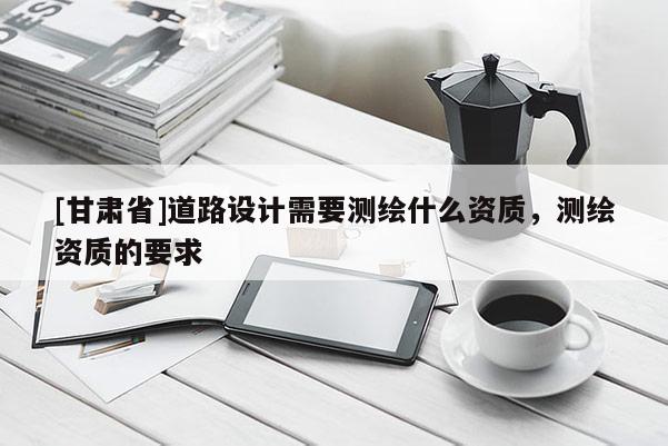 [甘肃省]道路设计需要测绘什么资质，测绘资质的要求