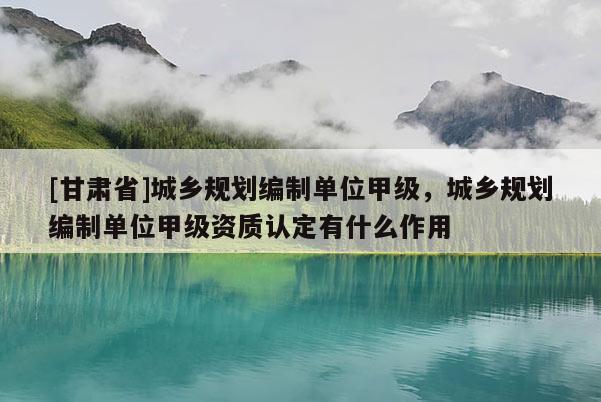 [甘肃省]城乡规划编制单位甲级，城乡规划编制单位甲级资质认定有什么作用
