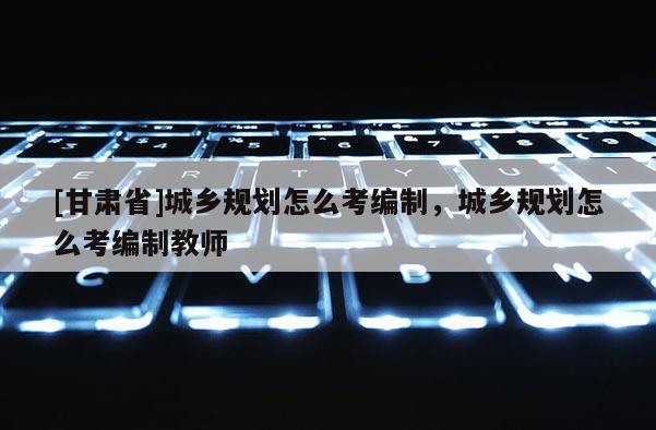[甘肃省]城乡规划怎么考编制，城乡规划怎么考编制教师