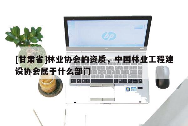 [甘肃省]林业协会的资质，中国林业工程建设协会属于什么部门