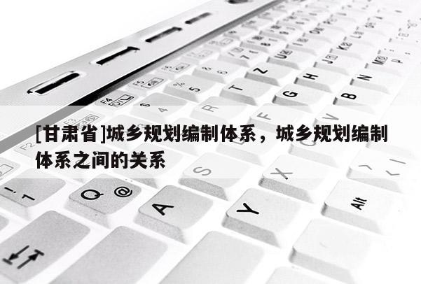 [甘肃省]城乡规划编制体系，城乡规划编制体系之间的关系