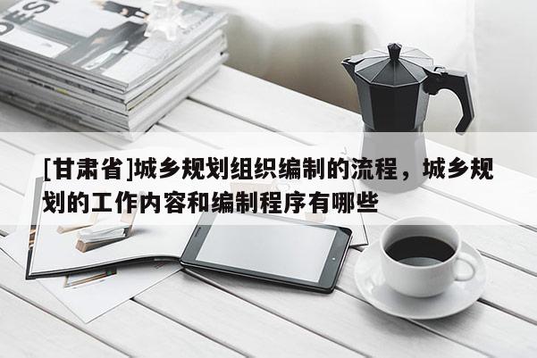 [甘肃省]城乡规划组织编制的流程，城乡规划的工作内容和编制程序有哪些