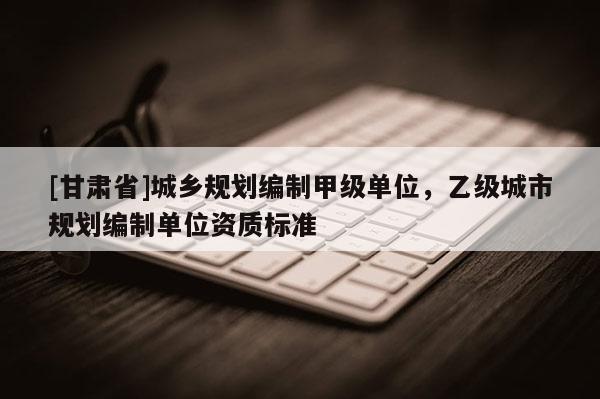 [甘肃省]城乡规划编制甲级单位，乙级城市规划编制单位资质标准