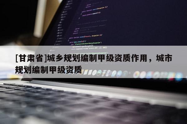 [甘肃省]城乡规划编制甲级资质作用，城市规划编制甲级资质