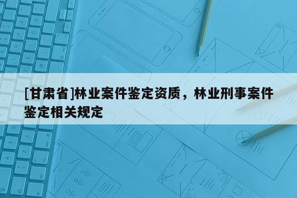 [甘肃省]林业案件鉴定资质，林业刑事案件鉴定相关规定