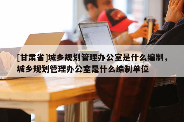 [甘肃省]城乡规划管理办公室是什么编制，城乡规划管理办公室是什么编制单位