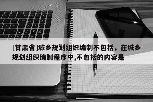 [甘肃省]城乡规划组织编制不包括，在城乡规划组织编制程序中,不包括的内容是
