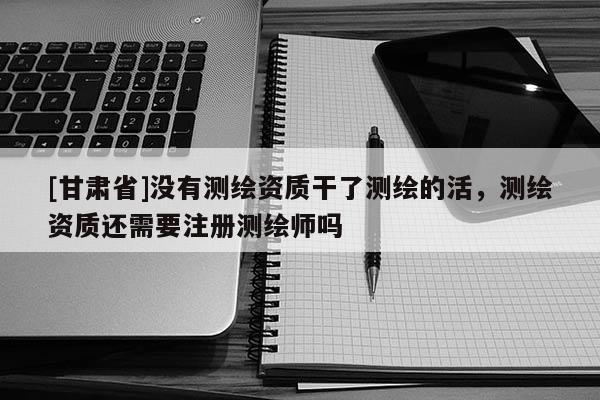 [甘肃省]没有测绘资质干了测绘的活，测绘资质还需要注册测绘师吗