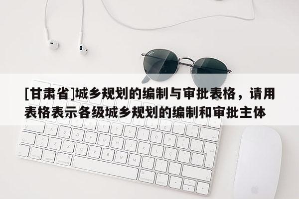 [甘肃省]城乡规划的编制与审批表格，请用表格表示各级城乡规划的编制和审批主体