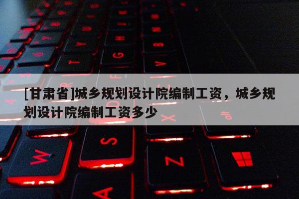 [甘肃省]城乡规划设计院编制工资，城乡规划设计院编制工资多少