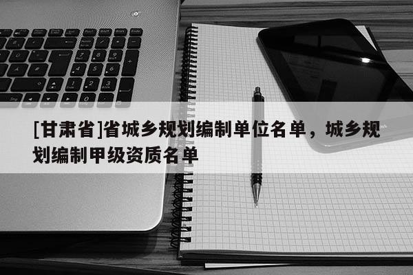 [甘肃省]省城乡规划编制单位名单，城乡规划编制甲级资质名单