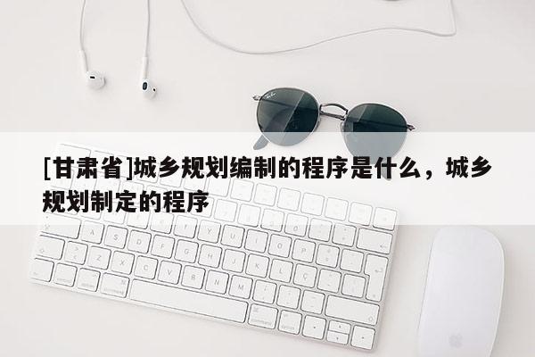 [甘肃省]城乡规划编制的程序是什么，城乡规划制定的程序