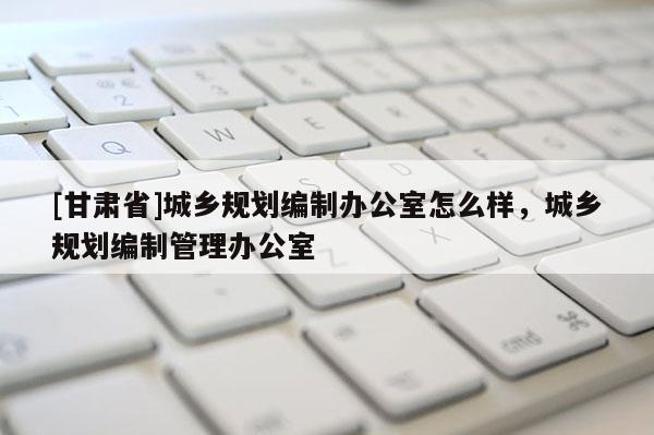 [甘肃省]城乡规划编制办公室怎么样，城乡规划编制管理办公室