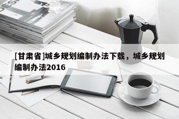 [甘肃省]城乡规划编制办法下载，城乡规划编制办法2016