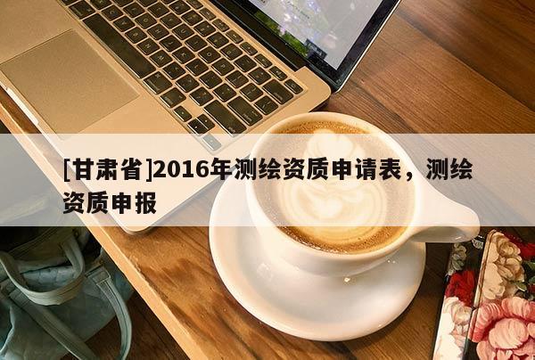 [甘肃省]2016年测绘资质申请表，测绘资质申报