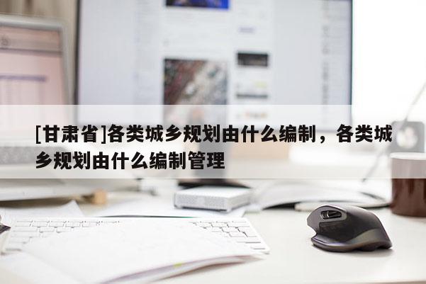 [甘肃省]各类城乡规划由什么编制，各类城乡规划由什么编制管理