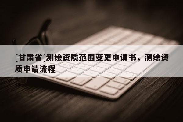 [甘肃省]测绘资质范围变更申请书，测绘资质申请流程