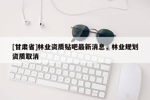 [甘肃省]林业资质贴吧最新消息，林业规划资质取消