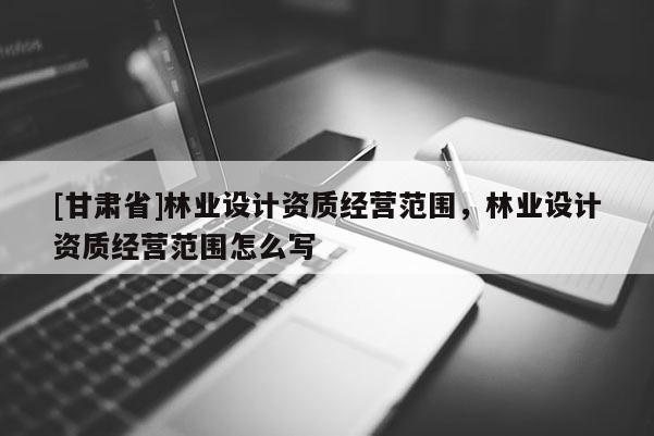 [甘肃省]林业设计资质经营范围，林业设计资质经营范围怎么写